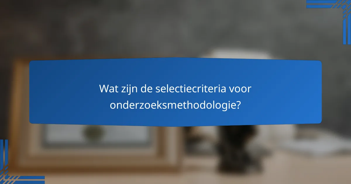 Wat zijn de selectiecriteria voor onderzoeksmethodologie?